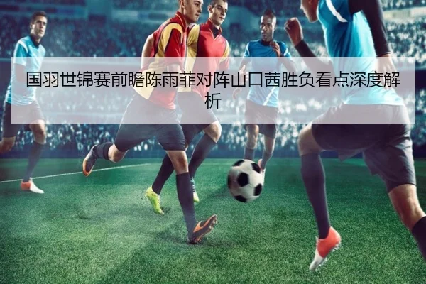 国羽世锦赛前瞻陈雨菲对阵山口茜胜负看点深度解析 | XKSports