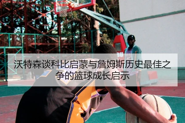 沃特森谈科比启蒙与詹姆斯历史最佳之争的篮球成长启示 | XKSports